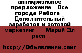 антикризисное предложение - Все города Работа » Дополнительный заработок и сетевой маркетинг   . Марий Эл респ.
